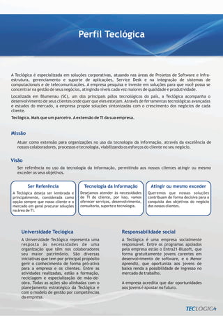 Perfil Teclógica



A Teclógica é especializada em soluções corporativas, atuando nas áreas de Projetos de Software e Infra-
estrutura, gerenciamento e suporte de aplicações, Service Desk e na integração de sistemas de
computacionais e de telecomunicações. A empresa pesquisa e investe em soluções para que você possa se
concentrar na gestão de seus negócios, atingindo níveis cada vez maiores de qualidade e produtividade.
Localizada em Blumenau (SC), um dos principais pólos tecnológicos do país, a Teclógica acompanha o
desenvolvimento de seus clientes onde quer que eles estejam. Através de ferramentas tecnológicas avançadas
e estudos do mercado, a empresa propõe soluções sintonizadas com o crescimento dos negócios de cada
cliente.
Teclógica. Mais que um parceiro. A extensão de TI da sua empresa.


Missão
   Atuar como extensão para organizações no uso da tecnologia da informação, através da excelência de
   nossos colaboradores, processos e tecnologia, viabilizando os esforços do cliente no seu negócio.


Visão
   Ser referência no uso da tecnologia da informação, permitindo aos nossos clientes atingir ou mesmo
   exceder os seus objetivos.


         Ser Referência                Tecnologia da Informação             Atingir ou mesmo exceder
A Teclógica deseja ser lembrada e    Desejamos atender às necessidades     Queremos que nossas soluções
principalmente, considerada como     de TI do cliente, por isso, vamos     contribuam de forma decisiva para a
opção sempre que nosso cliente e o   oferecer serviços, desenvolvimento,   conquista dos objetivos do negócio
mercado em geral procurar soluções   consultoria, suporte e tecnologia.    dos nossos clientes.
na área de TI.




     Universidade Teclógica                                 Responsabilidade social
     A Universidade Teclógica representa uma                A Teclógica é uma empresa socialmente
     resposta às necessidades de uma                        responsável. Entre os programas apoiados
     organização que têm nos colaboradores                  pela empresa estão o Entra21-Blusoft, que
     seu maior patrimônio. São diversas                     forma gratuitamente jovens carentes em
     iniciativas que tem por principal propósito            desenvolvimento de software, e o Menor
     gerir o conhecimento de forma pró-ativa                Aprendiz, que oportuniza aos jovens de
     para a empresa e os clientes. Entre as                 baixa renda a possibilidade de ingresso no
     atividades realizadas, estão a formação,               mercado de trabalho.
     reciclagem e especialização de mão-de-
     obra. Todas as ações são alinhadas com o               A empresa acredita que dar oportunidades
     planejamento estratégico da Teclógica e                aos jovens é apostar no futuro.
     com o modelo de gestão por competências
     da empresa.
 