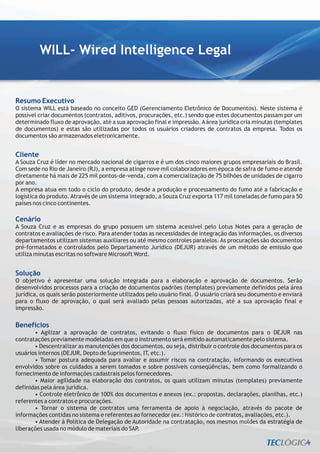 WILL- Wired Intelligence Legal


Resumo Executivo
O sistema WILL está baseado no conceito GED (Gerenciamento Eletrônico de Documentos). Neste sistema é
possível criar documentos (contratos, aditivos, procurações, etc.) sendo que estes documentos passam por um
determinado fluxo de aprovação, até a sua aprovação final e impressão. A área jurídica cria minutas (templates
de documentos) e estas são utilizadas por todos os usuários criadores de contratos da empresa. Todos os
documentos são armazenados eletronicamente.


Cliente
A Souza Cruz é líder no mercado nacional de cigarros e é um dos cinco maiores grupos empresariais do Brasil.
Com sede no Rio de Janeiro (RJ), a empresa atinge nove mil colaboradores em época de safra de fumo e atende
diretamente há mais de 225 mil pontos-de-venda, com a comercialização de 75 bilhões de unidades de cigarro
por ano.
A empresa atua em todo o ciclo do produto, desde a produção e processamento do fumo até a fabricação e
logística do produto. Através de um sistema integrado, a Souza Cruz exporta 117 mil toneladas de fumo para 50
países nos cinco continentes.

Cenário
A Souza Cruz e as empresas do grupo possuem um sistema acessível pelo Lotus Notes para a geração de
contratos e avaliações de risco. Para atender todas as necessidades de integração das informações, os diversos
departamentos utilizam sistemas auxiliares ou até mesmo controles paralelos. As procurações são documentos
pré-formatados e controlados pelo Departamento Jurídico (DEJUR) através de um método de emissão que
utiliza minutas escritas no software Microsoft Word.


Solução
O objetivo é apresentar uma solução integrada para a elaboração e aprovação de documentos. Serão
desenvolvidos processos para a criação de documentos padrões (templates) previamente definidos pela área
jurídica, os quais serão posteriormente utilizados pelo usuário final. O usuário criará seu documento e enviará
para o fluxo de aprovação, o qual será avaliado pelas pessoas autorizadas, até a sua aprovação final e
impressão.

Benefícios
       • Agilizar a aprovação de contratos, evitando o fluxo físico de documentos para o DEJUR nas
contratações previamente modeladas em que o instrumento será emitido automaticamente pelo sistema.
       • Descentralizar as manutenções dos documentos, ou seja, distribuir o controle dos documentos para os
usuários internos (DEJUR, Depto de Suprimentos, IT, etc.).
       • Tomar postura adequada para avaliar e assumir riscos na contratação, informando os executivos
envolvidos sobre os cuidados a serem tomados e sobre possíveis conseqüências, bem como formalizando o
fornecimento de informações cadastrais pelos fornecedores.
       • Maior agilidade na elaboração dos contratos, os quais utilizam minutas (templates) previamente
definidas pela área jurídica.
       • Controle eletrônico de 100% dos documentos e anexos (ex.: propostas, declarações, planilhas, etc.)
referentes a contratos e procurações.
       • Tornar o sistema de contratos uma ferramenta de apoio à negociação, através do pacote de
informações contidas no sistema e referentes ao fornecedor (ex.: histórico de contratos, avaliações, etc.).
       • Atender à Política de Delegação de Autoridade na contratação, nos mesmos moldes da estratégia de
liberações usada no módulo de materiais do SAP.
 