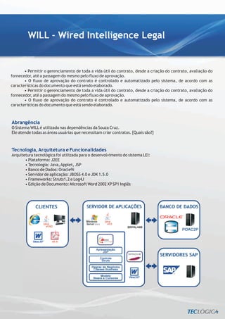 WILL - Wired Intelligence Legal


       • Permitir o gerenciamento de toda a vida útil do contrato, desde a criação do contrato, avaliação do
fornecedor, até a passagem do mesmo pelo fluxo de aprovação.
       • O fluxo de aprovação do contrato é controlado e automatizado pelo sistema, de acordo com as
características do documento que está sendo elaborado.
       • Permitir o gerenciamento de toda a vida útil do contrato, desde a criação do contrato, avaliação do
fornecedor, até a passagem do mesmo pelo fluxo de aprovação.
       • O fluxo de aprovação do contrato é controlado e automatizado pelo sistema, de acordo com as
características do documento que está sendo elaborado.



Abrangência
O Sistema WILL é utilizado nas dependências da Souza Cruz.
Ele atende todas as áreas usuárias que necessitam criar contratos. [Quais são?]



Tecnologia, Arquitetura e Funcionalidades
Arquitetura tecnológica foi utilizada para o desenvolvimento do sistema LEI:
       • Plataforma: J2EE
       • Tecnologia: Java, Applet, JSP
       • Banco de Dados: Oracle9i
       • Servidor de aplicação: JBOSS 4.0 e JDK 1.5.0
       • Frameworks: Struts1.2 e Log4J
       • Edição de Documento: Microsoft Word 2002 XP SP1 Inglês
 