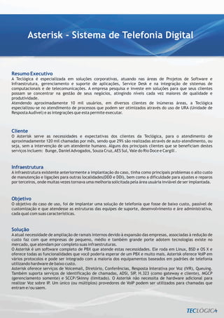 Asterisk - Sistema de Telefonia Digital


Resumo Executivo
A Teclógica é especializada em soluções corporativas, atuando nas áreas de Projetos de Software e
Infraestrutura, gerenciamento e suporte de aplicações, Service Desk e na integração de sistemas de
computacionais e de telecomunicações. A empresa pesquisa e investe em soluções para que seus clientes
possam se concentrar na gestão de seus negócios, atingindo níveis cada vez maiores de qualidade e
produtividade.
Atendendo aproximadamente 10 mil usuários, em diversos clientes de inúmeras áreas, a Teclógica
especializou-se no atendimento de processos que podem ser otimizados através do uso de URA (Unidade de
Resposta Audível) e as integrações que esta permite executar.



Cliente
O Asterisk serve as necessidades e expectativas dos clientes da Teclógica, para o atendimento de
aproximadamente 120 mil chamadas por mês, sendo que 29% são realizadas através de auto-atendimento, ou
seja, sem a intervenção de um atendente humano. Alguns dos principais clientes que se beneficiam destes
serviços incluem: Bunge, Daniel Advogados, Souza Cruz, AES Sul, Vale do Rio Doce e Cargill .



Infraestrutura
A infraestrutura existente anteriormente a implantação do caso, tinha como principais problemas o alto custo
de manutenção e ligações para outras localidades(DDD e DDI), bem como a dificuldade para ajustes e reparos
por terceiros, onde muitas vezes tornava uma melhoria solicitada pela área usuária inviável de ser implantada.



Objetivo
O objetivo do caso de uso, foi de implantar uma solução de telefonia que fosse de baixo custo, passível de
customização e que atendesse as estruturas das equipes de suporte, desenvolvimento e áre administrativa,
cada qual com suas características.


Solução
A atual necessidade de ampliação de ramais internos devido à expansão das empresas, associadas à redução de
custo faz com que empresas de pequeno, médio e também grande porte adotem tecnologias existe no
mercado, que atendam por completo suas infraestruturas.
O Asterisk é um software completo de PBX que atende estas necessidades. Ele roda em Linux, BSD e OS X e
oferece todas as funcionalidades que você poderia esperar de um PBX e muito mais. Asterisk oferece VoIP em
vários protocolos e pode ser integrado com a maioria dos equipamentos baseados em padrões de telefonia
utilizando hardware de baixo custo.
Asterisk oferece serviços de Voicemail, Diretório, Conferências, Resposta Interativa por Voz (IVR), Queuing.
Também suporta serviços de identificação de chamadas, ADSI, SIP, H.323 (como gateway e cliente), MGCP
(gerenciamento somente) e SCCP/Skinny (limitado). O Asterisk não necessita de hardware adicional para
realizar Voz sobre IP. Um único (ou múltiplos) provedores de VoIP podem ser utilizados para chamadas que
entram e/ou saem.
 