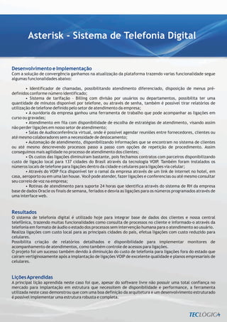 Asterisk - Sistema de Telefonia Digital


Desenvolvimento e Implementação
Com a solução de convergência ganhamos na atualização da plataforma trazendo varias funcionalidade segue
algumas funcionalidades abaixo:

        • Identificador de chamadas, possibilitando atendimento diferenciado, disposição de menus pré-
definidos conforme número identificado;
        • Sistema de tarifação – Billing com divisão por usuários ou departamentos, possibilita ter uma
quantidade de minutos disponível por telefone, ou através de senha, também é possível tirar relatórios de
utilização de telefone definido pelo setor de atendimento da empresa;
        • A ouvidoria da empresa ganhou uma ferramenta de trabalho que pode acompanhar as ligações em
curso ou gravadas;
        • Atendimento em fila com disponibilidade de escolha de estratégias de atendimento, visando assim
não perder ligações em nosso setor de atendimento;
        • Salas de Audioconferência virtual, onde é possível agendar reuniões entre fornecedores, clientes ou
até mesmo colaboradores sem a necessidade de deslocamento;
        • Automação de atendimento, disponibilizando informações que se encontram no sistema de clientes
ou até mesmo descrevendo processos passo a passo com opções de repetição de procedimento. Assim
conseguimos mais agilidade no processo de atendimento dos clientes;
        • Os custos das ligações diminuíram bastante, pois fechamos contratos com parceiros disponibilizando
custo de ligação local para 137 cidades do Brasil através da tecnologia VOIP. Também foram instalados os
números locais de telefone para ligações dentro da cidade e celulares para ligações via celular;
        • Através do VOIP fica disponível ter o ramal da empresa através de um link de internet no hotel, em
casa, aeroporto ou em uma lan house. Você pode atender, fazer ligações e conferencias ou até mesmo consultar
seu correio de voz na empresa;
        • Rotinas de atendimento para suporte 24 horas que identifica através do sistema de RH da empresa
base de dados Oracle os finais de semana, feriados e desvia as ligações para os números programados através de
uma interface web.


Resultados
O sistema de telefonia digital é utilizado hoje para integrar base de dados dos clientes e nossa central
telefônica, trazendo muitas funcionalidades como consulta de processos no cliente e informado-o através da
telefonia em formato de áudio o estado dos processos sem intervenção humana para o atendimento ao usuário.
Realiza ligações com custo local para as principais cidades do país, efetua ligações com custo reduzido para
celulares.
Possibilita criação de relatórios detalhados e disponibilidade para implementar monitores de
acompanhamento de atendimentos, como também controle de acessos para ligações.
O projeto foi um sucesso também devido à diminuição do custo de telefonia para ligações fora do estado que
caíram vertiginosamente após a implantação de ligações VOIP de excelente qualidade e planos empresariais de
celulares.


Lições Aprendidas
A principal lição aprendida neste caso foi que, apesar do software livre não possuir uma total confiança no
mercado para implantação em estrutura que necessitem de disponibilidade e performance, a ferramenta
utilizada neste caso demonstrou que com uma boa definição da arquitetura e um desenvolvimento estruturado
é possível implementar uma estrutura robusta e completa.
 