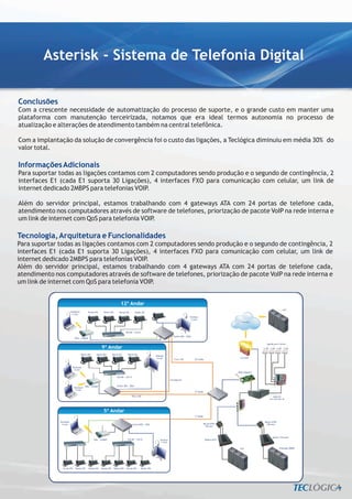 Asterisk - Sistema de Telefonia Digital

Conclusões
Com a crescente necessidade de automatização do processo de suporte, e o grande custo em manter uma
plataforma com manutenção terceirizada, notamos que era ideal termos autonomia no processo de
atualização e alterações de atendimento também na central telefônica.

Com a implantação da solução de convergência foi o custo das ligações, a Teclógica diminuiu em média 30% do
valor total.

Informações Adicionais
Para suportar todas as ligações contamos com 2 computadores sendo produção e o segundo de contingência, 2
interfaces E1 (cada E1 suporta 30 Ligações), 4 interfaces FXO para comunicação com celular, um link de
internet dedicado 2MBPS para telefonias VOIP.

Além do servidor principal, estamos trabalhando com 4 gateways ATA com 24 portas de telefone cada,
atendimento nos computadores através de software de telefones, priorização de pacote VoIP na rede interna e
um link de internet com QoS para telefonia VOIP.

Tecnologia, Arquitetura e Funcionalidades
Para suportar todas as ligações contamos com 2 computadores sendo produção e o segundo de contingência, 2
interfaces E1 (cada E1 suporta 30 Ligações), 4 interfaces FXO para comunicação com celular, um link de
internet dedicado 2MBPS para telefonias VOIP.
Além do servidor principal, estamos trabalhando com 4 gateways ATA com 24 portas de telefone cada,
atendimento nos computadores através de software de telefones, priorização de pacote VoIP na rede interna e
um link de internet com QoS para telefonia VOIP.
 