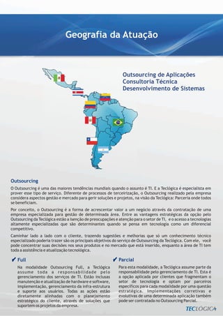 Geografia da Atuação



                                                              Outsourcing de Aplicações
                                                              Consultoria Técnica
                                                              Desenvolvimento de Sistemas




Outsourcing
O Outsourcing é uma das maiores tendências mundiais quando o assunto é TI. E a Teclógica é especialista em
prover esse tipo de serviço. Diferente de processos de terceirização, o Outsourcing realizado pela empresa
considera aspectos gestão e mercado para gerir soluções e projetos, na visão da Teclógica: Parceria onde todos
se beneficiam.
Por conceito, o Outsourcing é a forma de acrescentar valor a um negócio através da contratação de uma
empresa especializada para gestão de determinada área. Entre as vantagens estratégicas da opção pelo
Outsourcing da Teclógica estão a isenção de preocupações e atenção para o setor de TI, e o acesso a tecnologias
altamente especializadas que são determinantes quando se pensa em tecnologia como um diferencial
competitivo.
Caminhar lado a lado com o cliente, trazendo sugestões e melhorias que só um conhecimento técnico
especializado poderia trazer são os principais objetivos do serviço de Outsourcing da Teclógica. Com ele, você
pode concentrar suas decisões nos seus produtos e no mercado que está inserido, enquanto a área de TI tem
toda a assistência e atualização tecnológica.

   Full                                                    Parcial
   Na modalidade Outsourcing Full, a Teclógica             Para esta modalidade, a Teclógica assume parte da
   assume toda a responsabilidade pelo                     responsabilidade pelo gerenciamento de TI. Esta é
   gerenciamento dos serviços de TI. Estão inclusas        a opção aplicada por clientes que fragmentam o
   manutenção e atualização de hardware e software,        setor de tecnologia e optam por parceiros
   implementação, gerenciamento da infra-estrutura         específicos para cada modalidade por uma questão
   e suporte aos usuários. Todas as ações estão            estratégica. Implementações corretivas e
   diretamente alinhadas com o planejamento                evolutivas de uma determinada aplicação também
   estratégico do cliente, através de soluções que         pode ser contratada no Outsourcing Parcial.
   suportem os projetos da empresa.
 