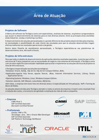 Área de Atuação


Projetos de Software
A fábrica de software da Teclógica conta com especialistas, analistas de sistemas, arquitetos e programadores
que atuam no desenvolvimento de sistemas para os mais diversos setores. Entre as principais áreas atendidas
estão industrial, vendas e marketing e jurídico.
O desenvolvimento de soluções personalizadas é o grande diferencial dos projetos desenvolvidos pela empresa.
As necessidades e possibilidades de cada cliente são estudadas para que as soluções desenvolvidas tragam
efetivas melhorias nos resultados operacionais e de gestão.
Dentro desta filosofia de atendimento personalizado, a Teclógica especializou-se nas plataformas de
desenvolvimento Java, Microsoft e Oracle.


Projetos de Infra-estrutura
Para que todo o trabalho de desenvolvimento de aplicações obtenha resultados esperados, é preciso que a Infra-
estrutura de TI seja compatível com as necessidades de negócio e dos sistemas de informação. A Teclógica conta
com um setor específico para estudar viabilidade operacional e implementar as soluções técnicas de projetos na
área de infra-estrutura.
A Teclógica é especializada nas soluções tecnológicas:
?Database: Oracle, MySQL, SQL Server, SQL Server Compact Edition, db4o.
?Application:Apache http Server, Apache Tomcat, JBoss, Internet Information Services, Liferay, Oracle
   Application Server.
?Operating Systems: Windows, Linux, Windows Compact Edition.
?Solution: Asterisk, SAP, VMware, Lotus Notes, MQ Series.
Além disso, a empresa tem know-how em diversas áreas e é especializada em Virtualização, VoIP e Tunning de
Banco de Dados.
As soluções desenvolvidas pela Teclógica atendem a todos os setores da empresa e trazem como resultado final
a redução dos custos, o incremento da agilidade e ampliação da visão de toda a companhia.



• Empresa
       CMMi Nível 2
       SAP Certified Associate
       Microsoft Certified Partner

• Profissionais
       Gestão: PMP e ITIL
       Tecnologia: Java, .Net e Oracle DBA/Developer
       SAP Certified Associate
       SAP Platform Technology NetWeaver
 