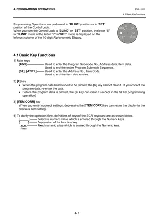 4. PROGRAMMING OPERATIONS                                                                         EO3-11102

                                                                                      4.1 Basic Key Functions



Programming Operations are performed in “BLIND” position or in “SET”
position of the Control Lock.
When you turn the Control Lock to “BLIND” or “SET” position, the letter “S”
in “BLIND” mode or the letter “P” in “SET” mode is displayed on the
leftmost column of the 10-digit Alphanumeric Display.




4.1 Basic Key Functions
1) Main keys
    [#/NS]------------------ Used to enter the Program Submode No., Address data, Item data.
                             Used to end the entire Program Submode Sequence.
    [ST], [AT/TL] -------- Used to enter the Address No., Item Code.
                             Used to end the Item data entries.

2) [C] key
     • When the program data has finished to be printed, the [C] key cannot clear it. If you correct the
        program data, re-enter the data.
     • Before the program data is printed, the [C] key can clear it. (except in the SFKC programming
        operation)

3) [ITEM CORR] key
     When you enter incorrect settings, depressing the [ITEM CORR] key can return the display to the
     previous item setting.

4) To clarify the operation flow, definitions of keys of the ECR keyboard are as shown below.
    |        | ------- Selective numeric value which is entered through the Numeric keys.
    [        ]-------- Depression of the function key.
      xxxx ---------- Fixed numeric value which is entered through the Numeric keys.
     Fixed




                                                4- 2
 