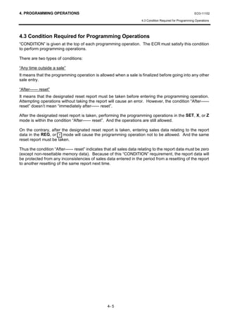 4. PROGRAMMING OPERATIONS                                                                                   EO3-11102

                                                                      4.3 Condition Required for Programming Operations




4.3 Condition Required for Programming Operations
“CONDITION” is given at the top of each programming operation. The ECR must satisfy this condition
to perform programming operations.

There are two types of conditions:

“Any time outside a sale”
It means that the programming operation is allowed when a sale is finalized before going into any other
sale entry.

“After------ reset”
It means that the designated reset report must be taken before entering the programming operation.
Attempting operations without taking the report will cause an error. However, the condition “After------
reset” doesn’t mean “immediately after------ reset”.

After the designated reset report is taken, performing the programming operations in the SET, X, or Z
mode is within the condition “After------ reset”. And the operations are still allowed.

On the contrary, after the designated reset report is taken, entering sales data relating to the report
data in the REG, or - mode will cause the programming operation not to be allowed. And the same
reset report must be taken.

Thus the condition “After------ reset” indicates that all sales data relating to the report data must be zero
(except non-resettable memory data). Because of this “CONDITION” requirement, the report data will
be protected from any inconsistencies of sales data entered in the period from a resetting of the report
to another resetting of the same report next time.




                                                  4- 5
 
