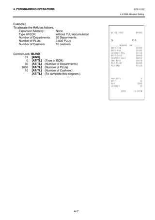 4. PROGRAMMING OPERATIONS                                                          EO3-11102

                                                                    4.4 RAM Allocation Setting



Example)
To allocate the RAM as follows;
    Expansion Memory:             None
                                                                           
    Type of ECR:                  without PLU accumulation
    Number of Departments:        30 Departments
    Number of PLUs:               3,000 PLUs                 6                   
    Number of Cashiers:           10 cashiers                 0(025     2. 
                                                             '(37751               
                                                             '(3735*               '(
Control Lock: BLIND                                          $6+,(535*            $
                                                             '(376$/(              $
         01 [#/NS]                                           $6+,(56$/(           '
          0 [AT/TL]     (Type of ECR)                        (1'%$6(               %
         30 [AT/TL]     (Number of Departments)              3/867$57              
                                                             3/8(1'                )
      3000 [AT/TL]      (Number of PLUs)
         10 [AT/TL]     (Number of Cashiers)
              [AT/TL]   (To complete this program.)
                                                             3/873(                    
                                                             '(37                       
                                                             3/8                      
                                                             $6+,(5                    

                                                                              70




                                               4- 7
 