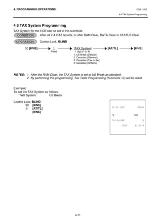 4. PROGRAMMING OPERATIONS                                                                       EO3-11102

                                                                                4.6 TAX System Programming




4.6 TAX System Programming
TAX System for the ECR can be set in this submode.
  CONDITION        After all Z  GTZ reports, or after RAM Clear, DATA Clear or STATUS Clear

 OPERATION          Control Lock: BLIND

        30 [#/NS]            1              |TAX System|              [AT/TL]                 [#/NS]
                           Fixed            1 digit (1 to 4)
                                           1: US Break (Default)
                                           2: Canadian (General)
                                           3: Canadian (Tax on tax)
                                           4: Canadian (Ontario)



NOTES: 1. After the RAM Clear, the TAX System is set to US Break as standard.
       2. By performing this programming, Tax Table Programming (Submode 12) will be reset.


Example)
To set the TAX System as follows;
    TAX System:           US Break

Control Lock: BLIND
         30 [#/NS]
                                                                                       
         11 [AT/TL]
              [#/NS]
                                                                        6                    
                                                                        7$; %$/$1                   

                                                                                          70




                                             4-11
 