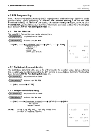 4. PROGRAMMING OPERATIONS                                                                          EO3-11102

                                                                                          4.7 EFT Programming




4.7 EFT Programming
For EFT function, the following 4 settings should be programmed and the following 5 operations can be
performed here. Before performing 4.7.2 Dial In Load Command Sending, 4.7.6 Dial Out Load
Command Sending, 4.7.7 Network List Output, 4.7.8 Local Total Report Output, and 4.7.9 Clear
Current Batch, you should make sure that the EFT terminal is connected and that the EFT setting had
been done in 4.35 COM Port Setting (Submode 41).

4.7.1 PIN Pad Selection
The use of PIN Pad and the type can be selected here.
  CONDITION        Anytime outside a sale

 OPERATION          Control Lock: BLIND

  40 [#/NS]          |Type of PIN Pad|           [AT/TL]         [#/NS]
                      1 digit (0, 3, or 4)                                                 
                      0: Not used
                      3: DUKPT Debit
                      4: NOVA Debit (Default)
                                                                             6                   
                                                                             3,1 3$'                      

                                                                                              70




4.7.2 Dial In Load Command Sending
The Dial In Load Command will be sent to the EFT terminal by the operation below. Before performing
this operation, you should make sure that the EFT terminal is connected and that the EFT setting had
been done in 4.35 COM Port Setting (Submode 41).
   CONDITION         Anytime outside a sale

 OPERATION          Control Lock: BLIND

  41 [#/NS]             [AT/TL]


4.7.3 Telephone Number Setting
  CONDITION         Anytime outside a sale

 OPERATION          Control Lock: BLIND

  42 [#/NS]          |Telephone Number|                [AT/TL]      [#/NS]
                         Max. 25 digits
                       (See NOTE below.)


NOTE:     The [0] to [9], [00], and [.] keys only can be used.                             
          The value “0” is set as a default.
                                                                             6                   
                                                                             3+21(            

                                                                                              70




                                                4-12
 