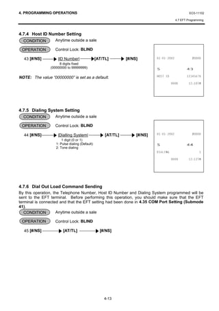 4. PROGRAMMING OPERATIONS                                                                          EO3-11102

                                                                                          4.7 EFT Programming



4.7.4 Host ID Number Setting
  CONDITION        Anytime outside a sale

 OPERATION         Control Lock: BLIND

  43 [#/NS]         |ID Number|                 [AT/TL]        [#/NS]                      
                     8 digits fixed
                (00000000 to 99999999)                                       6                   
NOTE: The value “00000000” is set as a default.                              +267 ,'             

                                                                                              70




4.7.5 Dialing System Setting
  CONDITION        Anytime outside a sale

 OPERATION         Control Lock: BLIND

  44 [#/NS]         |Dialling System|                [AT/TL]        [#/NS]                 
                       1 digit (0 or 1)
                   1: Pulse dialing (Default)
                   2: Tone dialing
                                                                             6                   
                                                                             ',$/,1*                      

                                                                                              70




4.7.6 Dial Out Load Command Sending
By this operation, the Telephone Number, Host ID Number and Dialing System programmed will be
sent to the EFT terminal. Before performing this operation, you should make sure that the EFT
terminal is connected and that the EFT setting had been done in 4.35 COM Port Setting (Submode
41).
   CONDITION         Anytime outside a sale

 OPERATION         Control Lock: BLIND

  45 [#/NS]             [AT/TL]                   [#/NS]




                                                    4-13
 