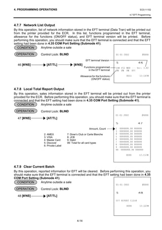 4. PROGRAMMING OPERATIONS                                                                                EO3-11102

                                                                                                4.7 EFT Programming



4.7.7 Network List Output
By this operation, list of network information stored in the EFT terminal (Data Tran) will be printed out
from the printer provided for the ECR. In this list, functions programmed in the EFT terminal,
allowance for the functions (ON/OFF status), and EFT terminal version will be printed. Before
performing this operation, you should make sure that the EFT terminal is connected and that the EFT
setting had been done in 4.35 COM Port Setting (Submode 41).
   CONDITION          Anytime outside a sale

 OPERATION          Control Lock: BLIND                                                          


  46 [#/NS]              [AT/TL]               [#/NS]
                                                          EFT terminal Version
                                                                                   6                   
                                                         Functions programmed      +. 96 1'2  9HU 
                                                            in the EFT terminal    21 21 21 2))

                                                     Allowance for the functions                    70
                                                              (ON/OFF status)



4.7.8 Local Total Report Output
By this operation, sales information stored in the EFT terminal will be printed out from the printer
provided for the ECR. Before performing this operation, you should make sure that the EFT terminal is
connected and that the EFT setting had been done in 4.35 COM Port Setting (Submode 41).
  CONDITION         Anytime outside a sale

 OPERATION          Control Lock: BLIND
                                                                                                 
  47 [#/NS]              [AT/TL]
                                                                                   6                   
                                                             Amount, Count           
                                                                                     
                       2: AMEX            7: Diner’s Club or Carte Blanche           
                       3: VISA            8: JCB                                     
                       4: Master Card     9: Debit                                   
                       5: Discover        99: Total for all card types               
                       6: Private Label
                                                                                     
                                                                                     
                                                                                     

                                                                                                    70



4.7.9 Clear Current Batch
By this operation, reported information for EFT will be cleared. Before performing this operation, you
should make sure that the EFT terminal is connected and that the EFT setting had been done in 4.35
COM Port Setting (Submode 41).
  CONDITION          Anytime outside a sale
                                                                                                 
 OPERATION          Control Lock: BLIND
                                                                                   6                   
  48 [#/NS]              [AT/TL]
                                                                                   ()7 5(3257 /($5

                                                                                                    70




                                                  4-14
 