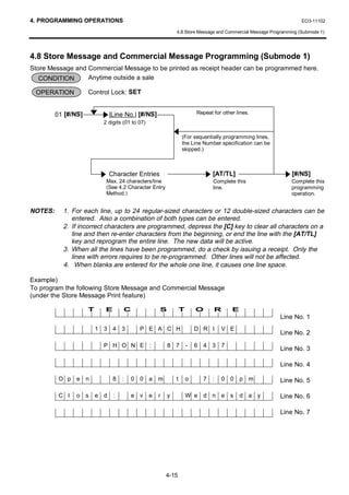4. PROGRAMMING OPERATIONS                                                                                          EO3-11102

                                                             4.8 Store Message and Commercial Message Programming (Submode 1)




4.8 Store Message and Commercial Message Programming (Submode 1)
Store Message and Commercial Message to be printed as receipt header can be programmed here.
   CONDITION      Anytime outside a sale

 OPERATION           Control Lock: SET


         01 [#/NS]             |Line No.| [#/NS]                         Repeat for other lines.
                           2 digits (01 to 07)

                                                                 (For sequentially programming lines,
                                                                 the Line Number specification can be
                                                                 skipped.)



                               Character Entries                                [AT/TL]                       [#/NS]
                            Max. 24 characters/line                             Complete this                 Complete this
                            (See 4.2 Character Entry                            line.                         programming
                            Method.)                                                                          operation.


NOTES:     1. For each line, up to 24 regular-sized characters or 12 double-sized characters can be
              entered. Also a combination of both types can be entered.
           2. If incorrect characters are programmed, depress the [C] key to clear all characters on a
              line and then re-enter characters from the beginning, or end the line with the [AT/TL]
              key and reprogram the entire line. The new data will be active.
           3. When all the lines have been programmed, do a check by issuing a receipt. Only the
              lines with errors requires to be re-programmed. Other lines will not be affected.
           4. When blanks are entered for the whole one line, it causes one line space.

Example)
To program the following Store Message and Commercial Message
(under the Store Message Print feature)

                     T     E        C                S           T       O      R       E
                                                                                                         Line No. 1
                         1 3 4 3           P E A C H                     D R I      V E
                                                                                                         Line No. 2
                           P H O N E :                   8 7         -   6 4 3 7
                                                                                                         Line No. 3

                                                                                                         Line No. 4

          O p e n               8   :   0 0 a m              t       o     7    :   0 0 p m              Line No. 5

          C l   o s      e d    :       e v      e   r   y           W e d n e s            d a y        Line No. 6

                                                                                                         Line No. 7




                                                         4-15
 