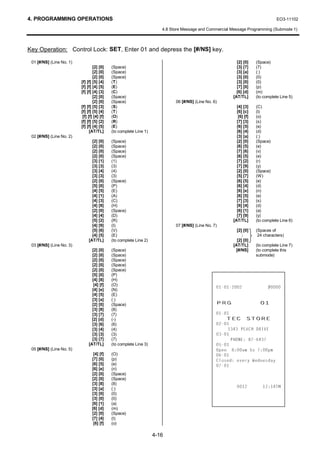 4. PROGRAMMING OPERATIONS                                                                                                         EO3-11102

                                                                       4.8 Store Message and Commercial Message Programming (Submode 1)



Key Operation: Control Lock: SET, Enter 01 and depress the [#/NS] key.

 01 [#/NS] (Line No. 1)                                                                                     [2] [0]    (Space)
                                  [2] [0]    (Space)                                                        [3] [7]    (7)
                                  [2] [0]    (Space)                                                        [3] [a]    (:)
                                  [2] [0]    (Space)                                                        [3] [0]    (0)
                          [f] [f] [5] [4]    (T)                                                            [3] [0]    (0)
                          [f] [f] [4] [5]    (E)                                                            [7] [0]    (p)
                          [f] [f] [4] [3]    (C)                                                            [6] [d]    (m)
                                  [2] [0]    (Space)                                                      [AT/TL]      (to complete Line 5)
                                  [2] [0]    (Space)                         06 [#/NS] (Line No. 6)
                          [f] [f] [5] [3]    (S)                                                            [4] [3]    (C)
                          [f] [f] [5] [4]    (T)                                                            [6] [c]    (l)
                           [f] [f] [4] [f]   (O)                                                             [6] [f]   (o)
                          [f] [f] [5] [2]    (R)                                                            [7] [3]    (s)
                          [f] [f] [4] [5]    (E)                                                            [6] [5]    (e)
                                [AT/TL]      (to complete Line 1)                                           [6] [4]    (d)
 02 [#/NS] (Line No. 2)                                                                                     [3] [a]    (:)
                                 [2] [0]     (Space)                                                        [2] [0]    (Space)
                                 [2] [0]     (Space)                                                        [6] [5]    (e)
                                 [2] [0]     (Space)                                                        [7] [6]    (v)
                                 [2] [0]     (Space)                                                        [6] [5]    (e)
                                 [3] [1]     (1)                                                            [7] [2]    (r)
                                 [3] [3]     (3)                                                            [7] [9]    (y)
                                 [3] [4]     (4)                                                            [2] [0]    (Space)
                                 [3] [3]     (3)                                                            [5] [7]    (W)
                                 [2] [0]     (Space)                                                        [6] [5]    (e)
                                 [5] [0]     (P)                                                            [6] [4]    (d)
                                 [4] [5]     (E)                                                            [6] [e]    (n)
                                 [4] [1]     (A)                                                            [6] [5]    (e)
                                 [4] [3]     (C)                                                            [7] [3]    (s)
                                 [4] [8]     (H)                                                            [6] [4]    (d)
                                 [2] [0]     (Space)                                                        [6] [1]    (a)
                                 [4] [4]     (D)                                                            [7] [9]    (y)
                                 [5] [2]     (R)                                                          [AT/TL]      (to complete Line 6)
                                 [4] [9]     (I)                             07 [#/NS] (Line No. 7)
                                 [5] [6]     (V)                                                            [2] [0]    (Spaces of
                                 [4] [5]     (E)                                                                        24 characters)
                               [AT/TL]       (to complete Line 2)                                           [2] [0]
 03 [#/NS] (Line No. 3)                                                                                   [AT/TL]      (to complete Line 7)
                                 [2] [0]     (Space)                                                       [#/NS]      (to complete this
                                 [2] [0]     (Space)                                                                   submode)
                                 [2] [0]     (Space)
                                 [2] [0]     (Space)
                                 [2] [0]     (Space)
                                 [5] [0]     (P)
                                 [4] [8]     (H)
                                  [4] [f]    (O)
                                 [4] [e]     (N)
                                                                                                                   
                                 [4] [5]     (E)
                                 [3] [a]
                                 [2] [0]
                                             (:)
                                             (Space)                                              35*                    
                                 [3] [8]     (8)
                                                                                                  
                                 [3] [7]
                                 [2] [d]
                                             (7)
                                             (-)                                                      7( 6725(
                                 [3] [6]     (6)                                                  
                                 [3] [4]     (4)                                                       3($+ '5,9(
                                 [3] [3]     (3)                                                  
                                 [3] [7]     (7)                                                        3+21( 
                               [AT/TL]       (to complete Line 3)                                 
 05 [#/NS] (Line No. 5)                                                                           2SHQ DP WR SP
                                  [4] [f]    (O)                                                  
                                 [7] [0]     (p)                                                  ORVHG HYHU :HGQHVGD
                                 [6] [5]     (e)                                                  
                                 [6] [e]     (n)
                                 [2] [0]     (Space)
                                 [2] [0]     (Space)
                                 [3] [8]     (8)
                                 [3] [a]     (:)                                                                      70
                                 [3] [0]     (0)
                                 [3] [0]     (0)
                                 [6] [1]     (a)
                                 [6] [d]     (m)
                                 [2] [0]     (Space)
                                 [7] [4]     (t)
                                  [6] [f]    (o)

                                                                    4-16
 