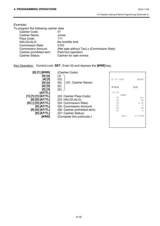 4. PROGRAMMING OPERATIONS                                                                                 EO3-11102

                                                                   4.9 Cashier Code and Name Programming (Submode 2)



Example)
To program the following cashier data
    Cashier Code:               01
    Cashier Name:               Jones
    Pass Code:                  111
    HALO/LALO:                  No limit/No limit
    Commission Rate:            0.5%
    Commission Amount:          (Net sale without Tax) x (Commission Rate)
    Cashier prohibited item:    Paid-Out operation
    Cashier Status:             Cashier for sale entries


Key Operation: Control Lock: SET, Enter 02 and depress the [#/NS] key.

               [0] [1] [#/NS]      (Cashier Code)
                        [4] [a]    (J)
                         [4] [f]   (O)                                                         
                        [4] [e]    (N)   (01: Cashier Name)
                        [4] [5]
                        [5] [3]
                                   (E)                                          35*                  
                                   (S)
                      [AT/TL]                                                    
         [1] [1] [1] [AT/TL]                                                              -21(6
                                   (02: Cashier Pass Code)                                              
             [0] [0] [AT/TL]       (03: HALO/LALO)                                                       
          [0] [.] [5] [AT/TL]      (04: Commission Rate)                                               
                  [0] [AT/TL]      (05: Commission Amount)                                                
                                                                                                         
             [0] [4] [AT/TL]       (06: Cashier prohibited item)                                          
                  [0] [AT/TL]      (07: Cashier Status)
                       [#/NS]      (Complete this submode.)                                       70




                                                 4-19
 