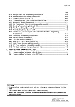 EO3-11102




                                                                                                                                        Page
    4.33   Manager Pass Code Programming (Submode 39) .......................................................4-68
    4.34   Network Terminal No. Setting (Submode 40)................................................................4-68
    4.35   COM Port Setting (Submode 41) ..................................................................................4-69
    4.36   In-Store Marking Bar Code Programming (Submode 42)..............................................4-70
    4.37   Register No. Setting (Submode 43) ..............................................................................4-71
    4.38   Line Feed Value of Endorsement Message (Submode 46) ...........................................4-71
    4.39   Rounding Process Setting (Submode 47) .....................................................................4-72
    4.40   Date Format Setting (Submode 49) ..............................................................................4-72
    4.41   Printer Cutting Setting (Submode 51) ...........................................................................4-73
    4.42   Store Coupon, Vender Coupon, Bottle Return Taxable Status Programming
           (Submode 53)...............................................................................................................4-73
    4.43   Food Stamp Programming (Submode 54) ....................................................................4-74
    4.44   Age Limit Setting (Submode 55) ...................................................................................4-75
    4.45   Tare Table Setting (Submode 56).................................................................................4-76
    4.46   General Unit Weight Setting (Submode 57) ..................................................................4-76
    4.47   Media Tender Key Setting 2 (Submode 58) ..................................................................4-77
    4.48   EFT Timer and Status Setting (Submode 59) ...............................................................4-78
    4.49   PLU Stock Loading or Changing (Submode 90) ...........................................................4-79

5. PROGRAMMED DATA VERIFICATION.....................................................................5- 1
    5.1    Programmed Data Verification in BLIND Mode ..............................................................5- 1
    5.2    Programmed Data Verification in X or SET Mode ..........................................................5- 2




 CAUTION!
 1. This manual may not be copied in whole or in part without prior written permission of TOSHIBA
    TEC.
 2. The contents of this manual may be changed without notification.
 3. Please refer to your local Authorised Service representative with regard to any queries you may
    have in this manual.

                                                                                                     Copyright © 2003
                                                                                                     by TOSHIBA TEC CORPORATION
                                                                                                     All Rights Reserved
                                                                                                     570 Ohito, Izunokuni-shi, Shizuoka-ken, JAPAN
 