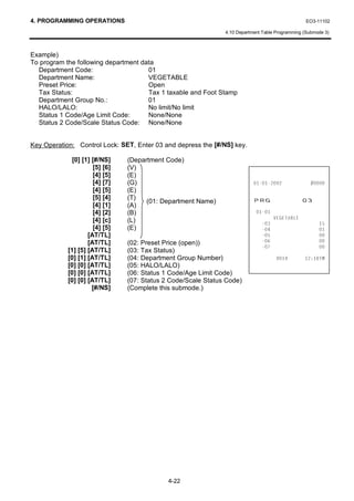 4. PROGRAMMING OPERATIONS                                                                         EO3-11102

                                                               4.10 Department Table Programming (Submode 3)



Example)
To program the following department data
  Department Code:                    01
  Department Name:                    VEGETABLE
  Preset Price:                       Open
  Tax Status:                         Tax 1 taxable and Foot Stamp
  Department Group No.:               01
  HALO/LALO:                          No limit/No limit
  Status 1 Code/Age Limit Code:       None/None
  Status 2 Code/Scale Status Code: None/None


Key Operation: Control Lock: SET, Enter 03 and depress the [#/NS] key.

              [0] [1] [#/NS]    (Department Code)
                      [5] [6]   (V)
                      [4] [5]   (E)
                      [4] [7]   (G)                                                       
                      [4] [5]   (E)
                      [5] [4]
                      [4] [1]
                                (T)
                                (A)
                                      (01: Department Name)                35*                  
                      [4] [2]   (B)                                         
                      [4] [c]                                                       9(*(7$%/(
                                (L)                                                                 
                      [4] [5]   (E)                                                                 
                    [AT/TL]                                                                         
                    [AT/TL]     (02: Preset Price (open))                                           
                                                                                                    
            [1] [5] [AT/TL]     (03: Tax Status)
            [0] [1] [AT/TL]     (04: Department Group Number)                                70
            [0] [0] [AT/TL]     (05: HALO/LALO)
            [0] [0] [AT/TL]     (06: Status 1 Code/Age Limit Code)
            [0] [0] [AT/TL]     (07: Status 2 Code/Scale Status Code)
                      [#/NS]    (Complete this submode.)




                                             4-22
 