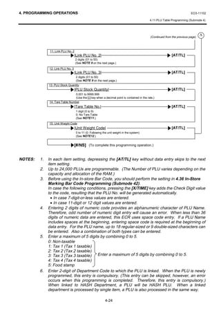 4. PROGRAMMING OPERATIONS                                                                                                  EO3-11102

                                                                                             4.11 PLU Table Programming (Submode 4)




                                                                                                                                  A
                                                                                             (Continued from the previous page)



               11: Link PLU No. 2
                                   |Link PLU No. 2|                                                         [AT/TL]
                                    2 digits (01 to 50)
                                    (See NOTE 9 on the next page.)
              12: Link PLU No. 3
                                   |Link PLU No. 3|                                                         [AT/TL]
                                    2 digits (01 to 50)
                                    (See NOTE 9 on the next page.)
              13: PLU Stock Quantity
                                   |PLU Stock Quantity|                                                     [AT/TL]
                                 0.001 to 9999.999
                                 (Use the [.] key when a decimal point is contained in the rate.)
              14: Tare Table Number
                                   |Tare Table No.|                                                         [AT/TL]
                                    1 digit (0 to 9)
                                    0: No Tare Table
                                    (See NOTE11.)
              15: Unit Weight Code
                                   |Unit Weight Code|                                                       [AT/TL]
                                    0 to 11 (0: Following the unit weight in the system)
                                    (See NOTE12.)


                                   [#/NS] (To complete this programming operation.)


NOTES:   1.   In each item setting, depressing the [AT/TL] key without data entry skips to the next
              item setting.
         2.   Up to 24,000 PLUs are programmable. (The Number of PLU varies depending on the
              capacity and allocation of the RAM.)
         3.   Before using the In-store Bar Code, you should perform the setting in 4.36 In-Store
              Marking Bar Code Programming (Submode 42).
              In case the following conditions, pressing the [X/TIME] key adds the Check Digit value
              to the code, resulting that the PLU No. will be generated automatically.
                • In case 7-digit-or-less values are entered.
                • In case 11-digit or 12 digit values are entered.
         4.   Entering 2 digits of numeric code provides an alphanumeric character of PLU Name.
              Therefore, odd number of numeric digit entry will cause an error. When less than 36
              digits of numeric data are entered, this ECR uses space code entry. If a PLU Name
              includes spaces at the beginning, entering space code is required at the beginning of
              data entry. For the PLU name, up to 18 regular-sized or 9 double-sized characters can
              be entered. Also a combination of both types can be entered.
         5.   Enter a maximum of 5 digits by combining 0 to 5.
              0: Non-taxable
              1: Tax 1 (Tax 1 taxable)
              2: Tax 2 (Tax 2 taxable)
              3: Tax 3 (Tax 3 taxable) Enter a maximum of 5 digits by combining 0 to 5.
              4: Tax 4 (Tax 4 taxable)
              5: Food stamp
         6.   Enter 2-digit of Department Code to which the PLU is linked. When the PLU is newly
              programmed, this entry is compulsory. (This entry can be skipped, however, an error
              occurs when this programming is completed. Therefore, this entry is compulsory.)
              When linked to HASH Department, a PLU will be HASH PLU. When a linked
              department is processed by single item, a PLU is also processed in the same way.

                                                           4-24
 