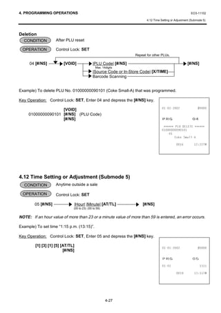 4. PROGRAMMING OPERATIONS                                                                                 EO3-11102

                                                                          4.12 Time Setting or Adjustment (Submode 5)



Deletion
  CONDITION         After PLU reset

 OPERATION          Control Lock: SET
                                                                   Repeat for other PLUs.

     04 [#/NS]          [VOID]               |PLU Code| [#/NS]                                         [#/NS]
                                               Max. 14digits
                                             |Source Code or In-Store Code| [X/TIME]
                                             Barcode Scanning


Example) To delete PLU No. 01000000090101 (Coke Small-A) that was programmed.

Key Operation: Control Lock: SET, Enter 04 and depress the [#/NS] key.

                    [VOID]                                                                           
     01000000090101 [#/NS] (PLU Code)
                    [#/NS]                                                           35*                   
                                                                                      ∗∗∗∗∗∗ 3/8 '(/(7( ∗∗∗∗∗∗
                                                                                     
                                                                                        
                                                                                             RNH 6PDOO$

                                                                                                        70




4.12 Time Setting or Adjustment (Submode 5)
  CONDITION         Anytime outside a sale

  OPERATION         Control Lock: SET

        05 [#/NS]             |Hour| |Minute| [AT/TL]                  [#/NS]
                              (00 to 23) (00 to 59)


NOTE: If an hour value of more than 23 or a minute value of more than 59 is entered, an error occurs.

Example) To set time “1:15 p.m. (13:15)”.

Key Operation: Control Lock: SET, Enter 05 and depress the [#/NS] key.

        [1] [3] [1] [5] [AT/TL]
                                                                                                     
                         [#/NS]
                                                                                     35*                   
                                                                                                           

                                                                                                        70




                                                      4-27
 