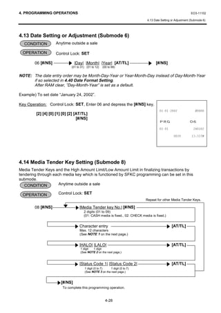 4. PROGRAMMING OPERATIONS                                                                                      EO3-11102

                                                                               4.13 Date Setting or Adjustment (Submode 6)




4.13 Date Setting or Adjustment (Submode 6)
  CONDITION         Anytime outside a sale

 OPERATION          Control Lock: SET

        06 [#/NS]                |Day| |Month| |Year| [AT/TL]                        [#/NS]
                              (01 to 31) (01 to 12)   (00 to 99)


NOTE: The date entry order may be Month-Day-Year or Year-Month-Day instead of Day-Month-Year
      if so selected in 4.40 Date Format Setting.
      After RAM clear, ”Day-Month-Year” is set as a default.

Example) To set date “January 24, 2002”.

Key Operation: Control Lock: SET, Enter 06 and depress the [#/NS] key.
                                                                                                        
         [2] [4] [0] [1] [0] [2] [AT/TL]
                                  [#/NS]
                                                                                        35*                   
                                                                                                            

                                                                                                           70




4.14 Media Tender Key Setting (Submode 8)
Media Tender Keys and the High Amount Limit/Low Amount Limit in finalizing transactions by
tendering through each media key which is functioned by SFKC programming can be set in this
submode.
   CONDITION         Anytime outside a sale

 OPERATION            Control Lock: SET
                                                                               Repeat for other Media Tender Keys.

        08 [#/NS]                   |Media Tender key No.| [#/NS]
                                       2 digits (01 to 09)
                                       (01: CASH media is fixed., 02: CHECK media is fixed.)


                                    Character entry                                              [AT/TL]
                                    Max. 12 characters
                                    (See NOTE 1 on the next page.)


                                    |HALO| |LALO|                                                [AT/TL]
                                    1 digit 1 digit
                                    (See NOTE 2 on the next page.)



                                    |Status Code 1| |Status Code 2|                              [AT/TL]
                                        1 digit (0 to 7)  1 digit (0 to 7)
                                        (See NOTE 3 on the next page.)


                        [#/NS]
                        To complete this programming operation.


                                                        4-28
 