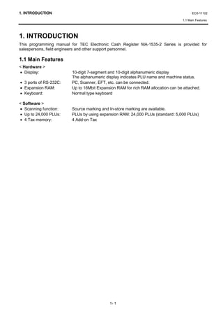 1. INTRODUCTION                                                                         EO3-11102

                                                                                  1.1 Main Features




1. INTRODUCTION
This programming manual for TEC Electronic Cash Register MA-1535-2 Series is provided for
salespersons, field engineers and other support personnel.

1.1 Main Features
< Hardware >
• Display:               10-digit 7-segment and 10-digit alphanumeric display
                         The alphanumeric display indicates PLU name and machine status.
• 3 ports of RS-232C:    PC, Scanner, EFT, etc. can be connected.
• Expansion RAM:         Up to 16Mbit Expansion RAM for rich RAM allocation can be attached.
• Keyboard:              Normal type keyboard

< Software >
• Scanning function:     Source marking and In-store marking are available.
• Up to 24,000 PLUs:     PLUs by using expansion RAM: 24,000 PLUs (standard: 5,000 PLUs)
• 4 Tax memory:          4 Add-on Tax




                                            1- 1
 