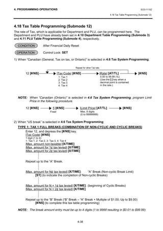 4. PROGRAMMING OPERATIONS                                                                                               EO3-11102

                                                                                           4.18 Tax Table Programming (Submode 12)




4.18 Tax Table Programming (Submode 12)
The rate of Tax, which is applicable for Department and PLU, can be programmed here. The
Department and PLU have already been set in 4.10 Department Table Programming (Submode 3)
and 4.11 PLU Table Programming (Submode 4), respectively.

  CONDITION             After Financial Daily Reset

 OPERATION              Control Lock: SET

1) When “Canadian (General, Tax on tax, or Ontario)” is selected in 4.6 Tax System Programming;

                                                     Repeat for other Tax rate.

        12 [#/NS]                      |Tax Code| [#/NS]                      |Rate| [AT/TL]                         [#/NS]
                                        1:   Tax 1                                0.00 to 99.99 (%):
                                        2:   Tax 2                                (Use the [.] key when a
                                        3:   Tax 3                                decimal point is contained
                                        4:   Tax 4                                in the rate.)




  NOTE: When “Canadian (Ontario)” is selected in 4.6 Tax System Programming, program Limit
        Price in the following procedure.

        12 [#/NS]                5 [#/NS]                |Limit Price| [AT/TL]                        [#/NS]
                               Fixed                      Max. 8 digits
                                                          (0 to 99999999)


2) When “US break” is selected in 4.6 Tax System Programming;
  TYPE 1: TAX 1 FULL BREAKS (COMBINATION OF NON-CYCLIC AND CYCLIC BREAKS)
      Enter 12, and depress the [#/NS] key.
      |Tax Code| [#/NS]
        1 digit (1 to 4)
        1: Tax 1, 2: Tax 2, 3: Tax 3, 4: Tax 4
        |Max. amount non-taxable| [X/TIME]
        |Max. amount for 1¢ tax levied| [X/TIME]
        |Max. amount for 2¢ tax levied| [X/TIME]


        Repeat up to the “A” Break.


        |Max. amount for N¢ tax levied| [X/TIME]:     “A” Break (Non-cyclic Break Limit)
               [ST] (to indicate the completion of Non-cyclic Breaks)


        |Max. amount for N + 1¢ tax levied| [X/TIME]: (beginning of Cyclic Breaks)
        |Max. amount for N + 2¢ tax levied| [X/TIME]


        Repeat up to the “B” Break (“B” Break – “A” Break + Multiple of $1.00; Up to $9.00)
              [#/NS] (to complete this tax table programming)

  NOTE: The break amount entry must be up to 4 digits (1 to 9999 resulting in $0.01 to $99.99)


                                                      4-38
 