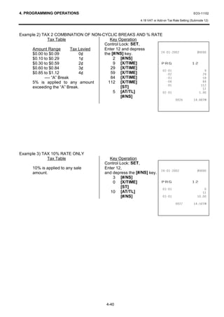 4. PROGRAMMING OPERATIONS                                                                  EO3-11102

                                                      4.18 VAT or Add-on Tax Rate Setting (Submode 12)



Example 2) TAX 2 COMBINATION OF NON-CYCLIC BREAKS AND % RATE
              Tax Table                  Key Operation
                                      Control Lock: SET,
     Amount Range          Tax Levied Enter 12 and depress
     $0.00 to $0.09            0¢     the [#/NS] key.                               
     $0.10 to $0.29            1¢          2 [#/NS]
     $0.30 to $0.59            2¢          9 [X/TIME]               35*                   
     $0.60 to $0.84            3¢        29 [X/TIME]
                                                                                             
     $0.85 to $1.12            4¢        59 [X/TIME]                                          
            ---- “A” Break               84 [X/TIME]                                          
     5% is applied to any amount        112 [X/TIME]                                          
                                                                                             
     exceeding the “A” Break.                  [ST]                                              67
                                           5 [AT/TL]                                      
                                               [#/NS]
                                                                                       70




Example 3) TAX 10% RATE ONLY
             Tax Table                Key Operation
                                    Control Lock: SET,
     10% is applied to any sale     Enter 12,
                                                                                    
     amount.                        and depress the [#/NS] key.
                                        3 [#/NS]
                                        0 [X/TIME]                  35*                   
                                             [ST]                                            
                                       10 [AT/TL]                                                67
                                             [#/NS]                                      

                                                                                       70




                                     4-40
 