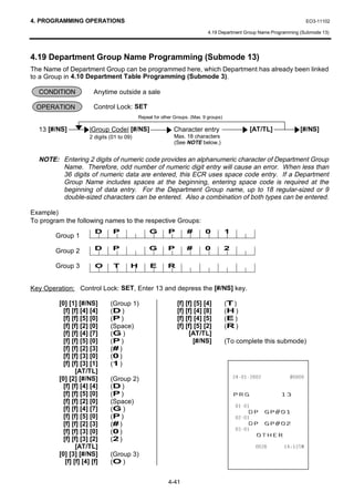 4. PROGRAMMING OPERATIONS                                                                                               EO3-11102

                                                                              4.19 Department Group Name Programming (Submode 13)




4.19 Department Group Name Programming (Submode 13)
The Name of Department Group can be programmed here, which Department has already been linked
to a Group in 4.10 Department Table Programming (Submode 3).

  CONDITION              Anytime outside a sale

 OPERATION               Control Lock: SET
                                             Repeat for other Groups. (Max. 9 groups)

  13 [#/NS]            |Group Code| [#/NS]                   Character entry                        [AT/TL]         [#/NS]
                       2 digits (01 to 09)                    Max. 18 characters
                                                              (See NOTE below.)


  NOTE: Entering 2 digits of numeric code provides an alphanumeric character of Department Group
        Name. Therefore, odd number of numeric digit entry will cause an error. When less than
        36 digits of numeric data are entered, this ECR uses space code entry. If a Department
        Group Name includes spaces at the beginning, entering space code is required at the
        beginning of data entry. For the Department Group name, up to 18 regular-sized or 9
        double-sized characters can be entered. Also a combination of both types can be entered.

Example)
To program the following names to the respective Groups:
                         D       P                G        P        #       0           1
        Group 1

        Group 2          D       P                G        P        #       0           2

        Group 3          O       T       H        E        R


Key Operation: Control Lock: SET, Enter 13 and depress the [#/NS] key.

         [0] [1] [#/NS]         (Group 1)                      [f] [f] [5] [4]          (T )
           [f] [f] [4] [4]      (D )                           [f] [f] [4] [8]          (H )
           [f] [f] [5] [0]      (P )                           [f] [f] [4] [5]          (E )
           [f] [f] [2] [0]      (Space)                        [f] [f] [5] [2]          (R )
           [f] [f] [4] [7]      (G )                                 [AT/TL]
           [f] [f] [5] [0]      (P )                                  [#/NS]            (To complete this submode)
           [f] [f] [2] [3]      (# )
           [f] [f] [3] [0]      (0 )
           [f] [f] [3] [1]      (1 )
                 [AT/TL]
         [0] [2] [#/NS]         (Group 2)                                                             
           [f] [f] [4] [4]      (D )
           [f] [f] [5] [0]      (P )                                                        35*               
           [f] [f] [2] [0]      (Space)
                                                                                            
           [f] [f] [4] [7]
           [f] [f] [5] [0]
                                (G )                                                            '3 *3
                                (P )                                                        
           [f] [f] [2] [3]      (# )                                                            '3 *3
                                                                                            
           [f] [f] [3] [0]
           [f] [f] [3] [2]
                                (0 )
                                (2 )
                                                                                                  27+(5
                 [AT/TL]                                                                                  70
         [0] [3] [#/NS]         (Group 3)
            [f] [f] [4] [f]     (O )


                                                           4-41
 
