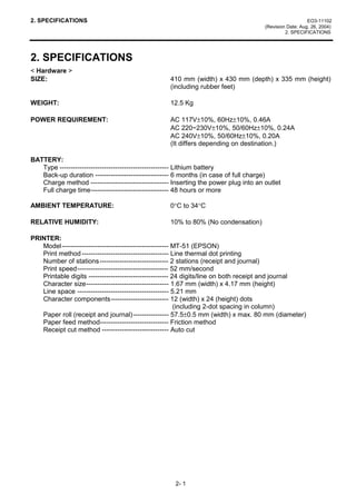 2. SPECIFICATIONS                                                                                        EO3-11102
                                                                                      (Revision Date: Aug. 26, 2004)
                                                                                               2. SPECIFICATIONS




2. SPECIFICATIONS
< Hardware >
SIZE:                                              410 mm (width) x 430 mm (depth) x 335 mm (height)
                                                   (including rubber feet)

WEIGHT:                                            12.5 Kg

POWER REQUIREMENT:                                 AC 117V±10%, 60Hz±10%, 0.46A
                                                   AC 220~230V±10%, 50/60Hz±10%, 0.24A
                                                   AC 240V±10%, 50/60Hz±10%, 0.20A
                                                   (It differs depending on destination.)

BATTERY:
   Type ------------------------------------------------- Lithium battery
   Back-up duration --------------------------------- 6 months (in case of full charge)
   Charge method ----------------------------------- Inserting the power plug into an outlet
   Full charge time----------------------------------- 48 hours or more

AMBIENT TEMPERATURE:                               0°C to 34°C

RELATIVE HUMIDITY:                                 10% to 80% (No condensation)

PRINTER:
   Model------------------------------------------------ MT-51 (EPSON)
   Print method --------------------------------------- Line thermal dot printing
   Number of stations ------------------------------- 2 stations (receipt and journal)
   Print speed----------------------------------------- 52 mm/second
   Printable digits ------------------------------------ 24 digits/line on both receipt and journal
   Character size------------------------------------- 1.67 mm (width) x 4.17 mm (height)
   Line space ----------------------------------------- 5.21 mm
   Character components-------------------------- 12 (width) x 24 (height) dots
                                                          (including 2-dot spacing in column)
   Paper roll (receipt and journal) ---------------- 57.5±0.5 mm (width) x max. 80 mm (diameter)
   Paper feed method------------------------------- Friction method
   Receipt cut method ------------------------------ Auto cut




                                                     2- 1
 