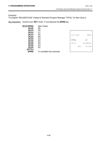 4. PROGRAMMING OPERATIONS                                                                          EO3-11102

                                                      4.20 Display Upper-Row Message Programming (Submode 17)



Example)
To program “BALANCE DUE” instead of Standard Program Message “TOTAL” for Item Code 3.

Key Operation: Control Lock: SET, Enter 17 and depress the [#/NS] key.

                [0] [3] [#/NS]    (Item Code)
                        [4] [2]   (B)
                        [4] [1]   (A)
                        [4] [c]   (L)
                        [4] [1]   (A)                                                      
                        [4] [e]   (N)
                        [4] [3]
                        [4] [5]
                                  (C)
                                  (E)
                                                                             35*                  
                        [4] [4]   (D)                                                    %$/$1('8(
                        [5] [5]   (U)
                                                                                               70
                        [4] [5]   (E)
                      [AT/TL]
                        [#/NS]    To complete this submode.




                                            4-48
 