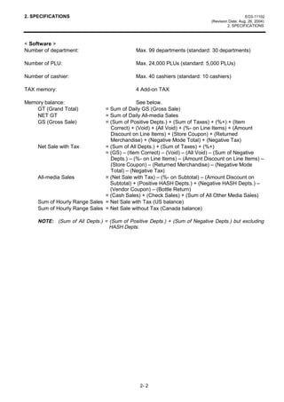 2. SPECIFICATIONS                                                                              EO3-11102
                                                                            (Revision Date: Aug. 26, 2004)
                                                                                     2. SPECIFICATIONS



< Software >
Number of department:                        Max. 99 departments (standard: 30 departments)

Number of PLU:                               Max. 24,000 PLUs (standard: 5,000 PLUs)

Number of cashier:                           Max. 40 cashiers (standard: 10 cashiers)

TAX memory:                                  4 Add-on TAX

Memory balance:                             See below.
    GT (Grand Total)           = Sum of Daily GS (Gross Sale)
    NET GT                     = Sum of Daily All-media Sales
    GS (Gross Sale)            = (Sum of Positive Depts.) + (Sum of Taxes) + (%+) + (Item
                                 Correct) + (Void) + (All Void) + (%- on Line Items) + (Amount
                                 Discount on Line Items) + (Store Coupon) + (Returned
                                 Merchandise) + (Negative Mode Total) + (Negative Tax)
     Net Sale with Tax         = (Sum of All Depts.) + (Sum of Taxes) + (%+)
                               = (GS) – (Item Correct) – (Void) – (All Void) – (Sum of Negative
                                 Depts.) – (%- on Line Items) – (Amount Discount on Line Items) –
                                 (Store Coupon) – (Returned Merchandise) – (Negative Mode
                                 Total) – (Negative Tax)
     All-media Sales           = (Net Sale with Tax) – (%- on Subtotal) – (Amount Discount on
                                 Subtotal) + (Positive HASH Depts.) + (Negative HASH Depts.) –
                                 (Vendor Coupon) – (Bottle Return)
                               = (Cash Sales) + (Check Sales) + (Sum of All Other Media Sales)
     Sum of Hourly Range Sales = Net Sale with Tax (US balance)
     Sum of Hourly Range Sales = Net Sale without Tax (Canada balance)

     NOTE: (Sum of All Depts.) = (Sum of Positive Depts.) + (Sum of Negative Depts.) but excluding
                                 HASH Depts.




                                               2- 2
 