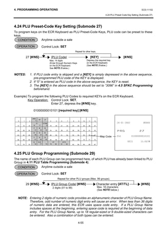 4. PROGRAMMING OPERATIONS                                                                                                                           EO3-11102

                                                                                                                  4.24 PLU Preset Code Key Setting (Submode 27)




4.24 PLU Preset-Code Key Setting (Submode 27)
To program keys on the ECR Keyboard as PLU Preset-Code Keys, PLU code can be preset to these
keys.
  CONDITION       Anytime outside a sale

 OPERATION                       Control Lock: SET
                                                                                Repeat for other keys.

            27 [#/NS]                            |PLU Code|                                         [KEY]                          [#/NS]
                                             Max. 14 digits                                  Depress the required key
                                             (Enter through Numeric Keys                     on the ECR Keyboard.
                                             on the ECR Keyboard.                            (See NOTE 3 below.)
                                             See NOTE 2 below.)


NOTES:        1. If PLU code entry is skipped and a [KEY] is simply depressed in the above sequence,
                 pre-programmed PLU code of the KEY is displayed.
              2. If “0” is entered as PLU code in the above sequence, the KEY is reset.
              3. The [KEY] in the above sequence should be set to “3096” in 4.5 SFKC Programming
                 beforehand.

Example) To program the following PLU Codes to required KEYs on the ECR Keyboard.
         Key Operation: Control Lock: SET,
                         Enter 27, depress the [#/NS] key.

                   01000000010101 [required key] [#/NS]

                  #/NS
                            RF     JF
   0    1     2       3                      4          5      6       7    8      9    10     11     12
                        C         X/TIME                                                                                                    
  13   14    15    16       17        18     19        20     21      22   23     24    25     26     27


                                                                                                                            35*                   
                   7        8      9
  28   29    30     31       32     33       34        35     36      37   38     39    40     41     42
                   4        5      6
                    46       47     48
  43   44    45
                   1        2      3
                                             49        50     51      52   53     54    55     56     57
                                                                                                             Map Code                  
  58   59    60     61       62     63       64        65     66      67   68     69    70     71     72
                   0        00      .             ST            AT/TL                                                                          70
  73   74    75     76       77         78   79        80     81      82   83     84    85     86     87




4.25 PLU Group Programming (Submode 29)
The name of each PLU Group can be programmed here, of which PLU has already been linked to PLU
Group in 4.11 PLU Table Programming (Submode 4).
  CONDITION        Anytime outside a sale

 OPERATION                       Control Lock: SET
                                                            Repeat for other PLU groups (Max. 99 groups).

            29 [#/NS]                            |PLU Group Code| [#/NS]                                   Character entry [AT/TL]                  [#/NS]
                                                  2 digits (01 to 99)                                      Max. 18 characters
                                                                                                           (See NOTE below.)


  NOTE: Entering 2 digits of numeric code provides an alphanumeric character of PLU Group Name.
        Therefore, odd number of numeric digit entry will cause an error. When less than 36 digits
        of numeric data are entered, this ECR uses space code entry. If a PLU Group Name
        includes spaces at the beginning, entering space code is required at the beginning of data
        entry. For the PLU Group Name, up to 18 regular-sized or 9 double-sized characters can
        be entered. Also a combination of both types can be entered.

                                                                                  4-55
 
