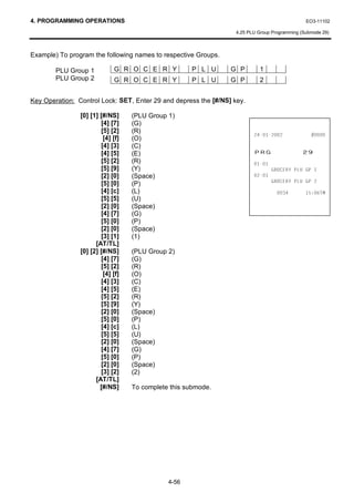 4. PROGRAMMING OPERATIONS                                                                      EO3-11102

                                                                  4.25 PLU Group Programming (Submode 29)



Example) To program the following names to respective Groups.

        PLU Group 1          G R O C E R Y           P L U       G P        1
        PLU Group 2          G R O C E R Y           P L U       G P        2


Key Operation: Control Lock: SET, Enter 29 and depress the [#/NS] key.

                [0] [1] [#/NS]     (PLU Group 1)
                        [4] [7]    (G)
                        [5] [2]    (R)
                                                                                       
                         [4] [f]   (O)
                        [4] [3]    (C)
                        [4] [5]    (E)                                   35*                 
                        [5] [2]    (R)                                   
                        [5] [9]    (Y)                                           *52(5 3/8 *3 
                        [2] [0]    (Space)                               
                        [5] [0]                                                  *52(5 3/8 *3 
                                   (P)
                        [4] [c]    (L)                                                     70
                        [5] [5]    (U)
                        [2] [0]    (Space)
                        [4] [7]    (G)
                        [5] [0]    (P)
                        [2] [0]    (Space)
                        [3] [1]    (1)
                      [AT/TL]
                [0] [2] [#/NS]     (PLU Group 2)
                        [4] [7]    (G)
                        [5] [2]    (R)
                         [4] [f]   (O)
                        [4] [3]    (C)
                        [4] [5]    (E)
                        [5] [2]    (R)
                        [5] [9]    (Y)
                        [2] [0]    (Space)
                        [5] [0]    (P)
                        [4] [c]    (L)
                        [5] [5]    (U)
                        [2] [0]    (Space)
                        [4] [7]    (G)
                        [5] [0]    (P)
                        [2] [0]    (Space)
                        [3] [2]    (2)
                      [AT/TL]
                        [#/NS]     To complete this submode.




                                              4-56
 