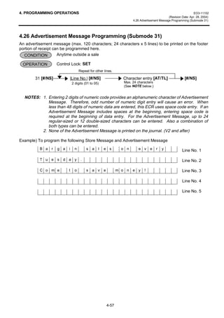 4. PROGRAMMING OPERATIONS                                                                                          EO3-11102
                                                                                                (Revision Date: Apr. 28, 2004)
                                                                       4.26 Advertisement Message Programming (Submode 31)




4.26 Advertisement Message Programming (Submode 31)
An advertisement message (max. 120 characters; 24 characters x 5 lines) to be printed on the footer
portion of receipt can be programmed here.
  CONDITION          Anytime outside a sale

 OPERATION          Control Lock: SET
                                   Repeat for other lines.

        31 [#/NS]         |Line No.| [#/NS]                      Character entry [AT/TL]                    [#/NS]
                              2 digits (01 to 05)                 Max. 24 characters
                                                                  (See NOTE below.)


  NOTES: 1. Entering 2 digits of numeric code provides an alphanumeric character of Advertisement
            Message. Therefore, odd number of numeric digit entry will cause an error. When
            less than 48 digits of numeric data are entered, this ECR uses space code entry. If an
            Advertisement Message includes spaces at the beginning, entering space code is
            required at the beginning of data entry. For the Advertisement Message, up to 24
            regular-sized or 12 double-sized characters can be entered. Also a combination of
            both types can be entered.
         2. None of the Advertisement Message is printed on the journal. (V2 and after)

Example) To program the following Store Message and Advertisement Message
          B a   r   g a   i    n        s   a   l   e s          o n      e v      e   r   y              Line No. 1

          T u e s      d a y        .                                                                     Line No. 2

          C o m e         t    o        s   a v     e          m o n e y       !                          Line No. 3

                                                                                                          Line No. 4

                                                                                                          Line No. 5




                                                        4-57
 