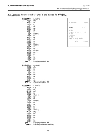 4. PROGRAMMING OPERATIONS                                                                                EO3-11102

                                                                4.26 Advertisement Message Programming (Submode 31)



Key Operation: Control Lock: SET, Enter 31 and depress the [#/NS] key.

               [0] [1] [#/NS]      (Line #1)
                        [4] [2]    (B)
                        [6] [1]    (a)                                                           
                        [7] [2]    (r)
                        [6] [7]
                        [6] [1]
                                   (g)
                                   (a)
                                                                                  35*                  
                        [6] [9]    (i)                                            
                        [6] [e]    (n)                                            %DUJDLQ VDOHV RQ HYHU
                        [2] [0]    (Space)                                        
                        [7] [3]    (s)                                            7XHVGD
                        [6] [1]    (a)                                            
                                                                                  RPH WR VDYH PRQH
                        [6] [c]    (l)
                        [6] [5]    (e)                                                              70
                        [7] [3]    (s)
                        [2] [0]    (Space)
                         [6] [f]   (o)
                        [6] [e]    (n)
                        [2] [0]    (Space)
                        [6] [5]    (e)
                        [7] [6]    (v)
                        [6] [5]    (e)
                        [7] [2]    (r)
                        [7] [9]    (y)
                     [AT/TL]       (To complete Line #1)

               [0] [2] [#/NS]      (Line #2)
                        [5] [4]    (T)
                        [7] [5]    (u)
                        [6] [5]    (e)
                        [7] [3]    (s)
                        [6] [4]    (d)
                        [6] [1]    (a)
                        [7] [9]    (y)
                        [2] [e]    (.)
                     [AT/TL]       (To complete Line #2)

               [0] [3] [#/NS]      (Line #3)
                        [4] [3]    (C)
                         [6] [f]   (o)
                       [6] [d]     (m)
                        [6] [5]    (e)
                        [2] [0]    (Space)
                        [7] [4]    (t)
                         [6] [f]   (o)
                        [2] [0]    (Space)
                        [7] [3]    (s)
                        [6] [1]    (a)
                        [7] [6]    (v)
                        [6] [5]    (e)
                        [2] [0]    (Space)
                       [6] [d]     (m)
                         [6] [f]   (o)
                        [6] [e]    (n)
                        [6] [5]    (e)
                        [7] [9]    (y)
                        [2] [1]    (!)
                     [AT/TL]       (To complete Line #3)
                       [#/NS]      (To complete this submode)


                                                   4-58
 