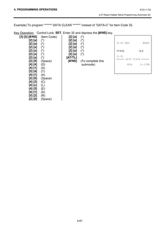 4. PROGRAMMING OPERATIONS                                                                        EO3-11102

                                                           4.27 Report Header Name Programming (Submode 32)



Example) To program “****** DATA CLEAR ******” instead of “DATA-C” for Item Code 35.

Key Operation: Control Lock: SET, Enter 32 and depress the [#/NS] key.
   [3] [5] [#/NS] (Item Code)         [2] [a] (*)
           [2] [a] (*)                [2] [a] (*)
           [2] [a] (*)                [2] [a] (*)                                         
           [2] [a] (*)                [2] [a] (*)
           [2] [a] (*)                [2] [a] (*)                          35*                  
           [2] [a] (*)                [2] [a] (*)
                                                                           
           [2] [a] (*)              [AT/TL]                                ∗∗∗∗∗∗   '$7$ /($5 ∗ ∗ ∗ ∗ ∗ ∗
           [2] [0] (Space)           [#/NS] (To complete this
           [4] [4] (D)                         submode)                                      70
           [4] [1] (A)
           [5] [4] (T)
           [4] [1] (A)
           [2] [0] (Space)
           [4] [3] (C)
           [4] [c] (L)
           [4] [5] (E)
           [4] [1] (A)
           [5] [2] (R)
           [2] [0] (Space)




                                            4-61
 