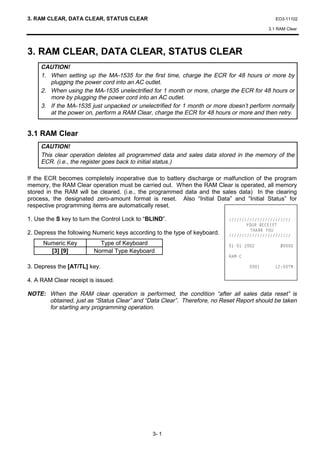 3. RAM CLEAR, DATA CLEAR, STATUS CLEAR                                                       EO3-11102

                                                                                          3.1 RAM Clear




3. RAM CLEAR, DATA CLEAR, STATUS CLEAR
     CAUTION!
     1. When setting up the MA-1535 for the first time, charge the ECR for 48 hours or more by
        plugging the power cord into an AC outlet.
     2. When using the MA-1535 unelectrified for 1 month or more, charge the ECR for 48 hours or
        more by plugging the power cord into an AC outlet.
     3. If the MA-1535 just unpacked or unelectrified for 1 month or more doesn’t perform normally
        at the power on, perform a RAM Clear, charge the ECR for 48 hours or more and then retry.


3.1 RAM Clear
     CAUTION!
     This clear operation deletes all programmed data and sales data stored in the memory of the
     ECR. (i.e., the register goes back to initial status.)

If the ECR becomes completely inoperative due to battery discharge or malfunction of the program
memory, the RAM Clear operation must be carried out. When the RAM Clear is operated, all memory
stored in the RAM will be cleared. (i.e., the programmed data and the sales data) In the clearing
process, the designated zero-amount format is reset. Also “Initial Data” and “Initial Status” for
respective programming items are automatically reset.

1. Use the S key to turn the Control Lock to “BLIND”.                      
                                                                                  285 5((,37
                                                                                    7+$1. 28
2. Depress the following Numeric keys according to the type of keyboard.   
      Numeric Key          Type of Keyboard                                          
        [3] [9]          Normal Type Keyboard
                                                                           5$0

3. Depress the [AT/TL] key.                                                              70

4. A RAM Clear receipt is issued.

NOTE: When the RAM clear operation is performed, the condition “after all sales data reset” is
      obtained, just as “Status Clear” and “Data Clear”. Therefore, no Reset Report should be taken
      for starting any programming operation.




                                               3- 1
 