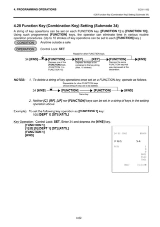 4. PROGRAMMING OPERATIONS                                                                                             EO3-11102

                                                                         4.28 Function Key (Combination Key) Setting (Submode 34)




4.28 Function Key (Combination Key) Setting (Submode 34)
A string of key opeartions can be set on each FUNCTION key ([FUNCTION 1] to [FUNCTION 10]).
Using such programmed [FUNCTION] keys, the operator can eliminate time in various routine
operation procedures. (Up to 10 strokes of key operations can be set to each [FUNCTION] key.)
  CONDITION        Anytime outside a sale

 OPERATION           Control Lock: SET
                                                   Repeat for other FUNCTION keys.

         34 [#/NS]        [FUNCTION]                 [KEY]………[KEY]                      [FUNCTION]                   [#/NS]
                          Depress one of the         Depress the keys to be             Depress the same
                          [FUNCTION] keys.           contained in the key string.       FUNCTION key that
                          (FUNCTION 1 to             (Max. 10 strokes)                  was depressed at the
                          FUNCTION 10)                                                  declaration.



NOTES:     1. To delete a string of key operations once set on a FUNCTION key, operate as follows.
                                        Repeatable for other FUNCTION keys
                                        whose string of keys are to be deleted.

              34 [#/NS]                [FUNCTION]                         [FUNCTION]                    [#/NS]
                                                          Same key


           2. Neither [C], [RF], [JF] nor [FUNCTION] keys can be set in a string of keys in the setting
              operation above.

Example) To set the following key operation as [FUNCTION 1] key:
           100 [DEPT 1] [ST] [AT/TL]

Key Operation: Control Lock: SET, Enter 34 and depress the [#/NS] key.
       [FUNCTION 1]
       [1] [0] [0] [DEPT 1] [ST] [AT/TL]
       [FUNCTION 1]                                                                                           
       [#/NS]
                                                                                             35*                    
                                                                                             )                           
                                                                                                                            
                                                                                                                            
                                                                                                                         '3
                                                                                                                         )$
                                                                                                                         7'

                                                                                                                 70




                                                      4-62
 