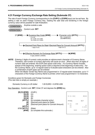 4. PROGRAMMING OPERATIONS                                                                                    EO3-11102

                                                                4.31 Foreign Currency Exchange Rate Setting (Submode 37)




4.31 Foreign Currency Exchange Rate Setting (Submode 37)
The rate of each Foreign Currency (corresponding to the [CUR1] to [CUR4] keys) can be set here. By
setting a rate on each Foreign Currency Key, reading the sale total and tendering in the foreign
currency value will be possible for sale finalization.
                     Anytime outside a sale
   CONDITION
                    Control Lock: SET
 OPERATION

        37 [#/NS]         |Currency Key Code| [#/NS]                   Character entry [AT/TL]
                              01 to 04                                   Max. 12 characters
                              (01: CUR1, 02: CUR2                        (See NOTE below.)
                               03: CUR3, 04: CUR4)



                      |Decimal Point Place for Rate| |Decimal Place for Convert Amount| [AT/TL]
                                1 digit (0 to 8)                     1 digit (0 to 3)




                      |Effective Numeric for Exchange Rate| [AT/TL]                        [#/NS]
                              6 digits (000000 to 999999)


NOTE: Entering 2 digits of numeric code provides an alphanumeric character of Currency Name.
      Therefore, odd number of numeric digit entry will cause an error. When less than 24 digits of
      numeric data are entered, this ECR uses space code entry. If a Currency Name includes
      spaces at the beginning, entering space code is required at the beginning of data entry. For
      the Currency Name, up to 12 regular-sized or 6 double-sized characters can be entered. Also
      a combination of both types can be entered.
      When the Media Tender Key Name was programmed in 12 regular-sized characters, up to 11
      characters of the Foreign Currency Name is printed, which was programmed in 12 characters.

Conditions given for Domestic and Foreign Currencies
(The rate here is simply an example.)

     Domestic Currency is US dollar:               1.00 EURO = 0.8785 US$

Key Operation: Control Lock: SET, Enter 37 and depress the [#/NS] key.

            [0] [1] [#/NS]    (CUR1)
                    [5] [5]   (U)
                    [5] [3]   (S)                                                                    
                    [2] [4]   ($)
                  [AT/TL]     (to complete character entry)                             35*                
                        [4]   (Decimal point place for Rate)
                        [2]   (Decimal point place for Convert Amount)                          86
                                                                                                              
                  [AT/TL]                                                                                 
            8785 [AT/TL]      (Rate)
                    [#/NS]    (to complete this submode.)                                               70




                                                        4-65
 