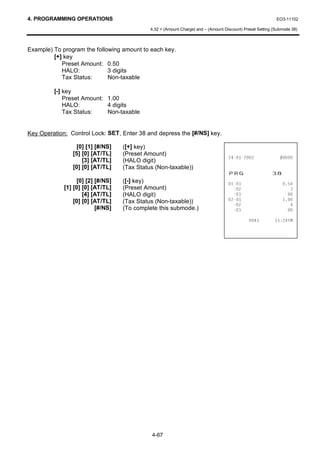 4. PROGRAMMING OPERATIONS                                                                                    EO3-11102

                                              4.32 + (Amount Charge) and – (Amount Discount) Preset Setting (Submode 38)



Example) To program the following amount to each key.
         [+] key
            Preset Amount: 0.50
            HALO:            3 digits
            Tax Status:      Non-taxable

         [-] key
             Preset Amount: 1.00
             HALO:          4 digits
             Tax Status:    Non-taxable


Key Operation: Control Lock: SET, Enter 38 and depress the [#/NS] key.

                  [0] [1] [#/NS]    ([+] key)
                [5] [0] [AT/TL]     (Preset Amount)
                                                                                                     
                    [3] [AT/TL]     (HALO digit)
                [0] [0] [AT/TL]     (Tax Status (Non-taxable))
                                                                                     35*                   
                   [0] [2] [#/NS]   ([-] key)                                                              
             [1] [0] [0] [AT/TL]    (Preset Amount)                                                             
                     [4] [AT/TL]    (HALO digit)                                                               
                 [0] [0] [AT/TL]    (Tax Status (Non-taxable))                                             
                                                                                                                
                           [#/NS]   (To complete this submode.)                                                

                                                                                                        70




                                              4-67
 