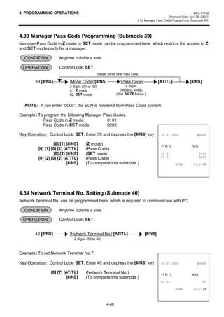 4. PROGRAMMING OPERATIONS                                                                                               EO3-11102
                                                                                                     (Revision Date: Apr. 28, 2004)
                                                                                4.33 Manager Pass Code Programming (Submode 39)




4.33 Manager Pass Code Programming (Submode 39)
Manager Pass Code in Z mode or SET mode can be programmed here, which restricts the access to Z
and SET modes only for a manager.

  CONDITION          Anytime outside a sale

 OPERATION           Control Lock: SET
                                                  Repeat for the other Pass Code.

        39 [#/NS]           |Mode Code| [#/NS]                     |Pass Code|                [AT/TL]                [#/NS]
                            2 digits (01 or 02)                       4 digits
                            01: Z mode                            (0000 to 9999)
                            02: SET mode                        (See NOTE below.)


  NOTE: If you enter “0000”, the ECR is released from Pass Code System.

Example) To program the following Manager Pass Codes.
           Pass Code in Z mode:             0101
           Pass Code in SET mode:           0202

Key Operation: Control Lock: SET, Enter 39 and depress the [#/NS] key.                                          

                   [0] [1] [#/NS]
         [0] [1] [0] [1] [AT/TL]
                                       (Z mode)
                                       (Pass Code)
                                                                                                35*                   
                   [0] [2] [#/NS]      (SET mode)                                                                     
         [0] [2] [0] [2] [AT/TL]       (Pass Code)                                                                    
                           [#/NS]      (To complete this submode.)                                                  70




4.34 Network Terminal No. Setting (Submode 40)
Network Terminal No. can be programmed here, which is required to communicate with PC.

  CONDITION          Anytime outside a sale

 OPERATION           Control Lock: SET


        40 [#/NS]           |Network Terminal No.| [AT/TL]                          [#/NS]
                               2 digits (00 to 08)



Example) To set Network Terminal No.7.

Key Operation: Control Lock: SET, Enter 40 and depress the [#/NS] key.                                          

                [0] [7] [AT/TL]
                         [#/NS]
                                       (Network Terminal No.)
                                       (To complete this submode.)
                                                                                                35*                   
                                                                                                                         

                                                                                                                    70



                                                        4-68
 