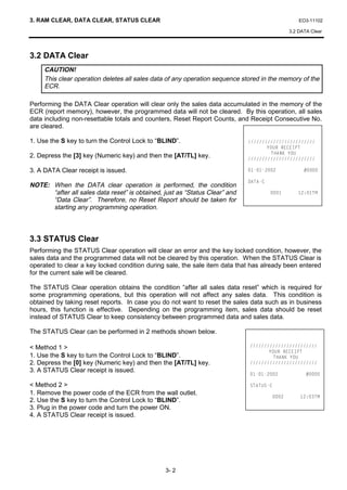 3. RAM CLEAR, DATA CLEAR, STATUS CLEAR                                                             EO3-11102

                                                                                               3.2 DATA Clear




3.2 DATA Clear
     CAUTION!
     This clear operation deletes all sales data of any operation sequence stored in the memory of the
     ECR.

Performing the DATA Clear operation will clear only the sales data accumulated in the memory of the
ECR (report memory), however, the programmed data will not be cleared. By this operation, all sales
data including non-resettable totals and counters, Reset Report Counts, and Receipt Consecutive No.
are cleared.

1. Use the S key to turn the Control Lock to “BLIND”.                        
                                                                                    285 5((,37
                                                                                      7+$1. 28
2. Depress the [3] key (Numeric key) and then the [AT/TL] key.               

3. A DATA Clear receipt is issued.                                                         

                                                                             '$7$
NOTE: When the DATA clear operation is performed, the condition
      “after all sales data reset” is obtained, just as “Status Clear” and                    70
      “Data Clear”. Therefore, no Reset Report should be taken for
      starting any programming operation.



3.3 STATUS Clear
Performing the STATUS Clear operation will clear an error and the key locked condition, however, the
sales data and the programmed data will not be cleared by this operation. When the STATUS Clear is
operated to clear a key locked condition during sale, the sale item data that has already been entered
for the current sale will be cleared.

The STATUS Clear operation obtains the condition “after all sales data reset” which is required for
some programming operations, but this operation will not affect any sales data. This condition is
obtained by taking reset reports. In case you do not want to reset the sales data such as in business
hours, this function is effective. Depending on the programming item, sales data should be reset
instead of STATUS Clear to keep consistency between programmed data and sales data.

The STATUS Clear can be performed in 2 methods shown below.

 Method 1                                                                  
                                                                                    285 5((,37
1. Use the S key to turn the Control Lock to “BLIND”.                                 7+$1. 28
2. Depress the [0] key (Numeric key) and then the [AT/TL] key.               
3. A STATUS Clear receipt is issued.
                                                                                            

 Method 2                                                                  67$786
1. Remove the power code of the ECR from the wall outlet.
                                                                                               70
2. Use the S key to turn the Control Lock to “BLIND”.
3. Plug in the power code and turn the power ON.
4. A STATUS Clear receipt is issued.




                                                3- 2
 
