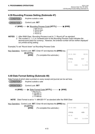 4. PROGRAMMING OPERATIONS                                                                             EO3-11102
                                                                                  (Revision Date: Feb. 28, 2003)
                                                                     4.39 Rounding Process Setting (Submode 47)




4.39 Rounding Process Setting (Submode 47)
  CONDITION          Anytime outside a sale

  OPERATION          Control Lock: SET

        47 [#/NS]          |Rounding Process Code| [AT/TL]              [#/NS]
                                1 digit (0 to 2)
                                0: Round down
                                1: Round off
                                2: Round up

NOTES: 1. After RAM Clear, Rounding Process is set to “1: Round off” as standard.
       2. The number 0, 1, 2, or 3 entered prior to the Rounding Process Code indicates the
          decimal point place for currency. However, the entered number will be neither displayed
          nor printed during setting.

Example) To set “Round down” as Rounding Process Code

Key Operation: Control Lock: SET, Enter 47 and depress the [#/NS] key.
                  [0] [AT/TL]
                                                                                             
                        [#/NS]    (To complete this submode.)

                                                                             35*                   
                                                                                                       

                                                                                                 70




4.40 Date Format Setting (Submode 49)
Date Format of which date is printed on every receipt and journal can be set here.
  CONDITION         Anytime outside a sale

  OPERATION          Control Lock: SET

        49 [#/NS]          |Date Format Code| [AT/TL]              [#/NS]
                             1 digit (0 to 2)
                               0: DD-MM-YY
                               1: MM-DD-YY
                               2: YY-MM-DD

  NOTE: Date Format is set to “1: MM-DD-YY” as standard after the RAM Clear.

Key Operation: Control Lock: SET, Enter 49 and depress the [#/NS] key.
                  [1] [AT/TL]
                        [#/NS]    (To complete this submode.)                                 


                                                                              35*                   
                                                                                                        

                                                                                                 70




                                                   4-72
 