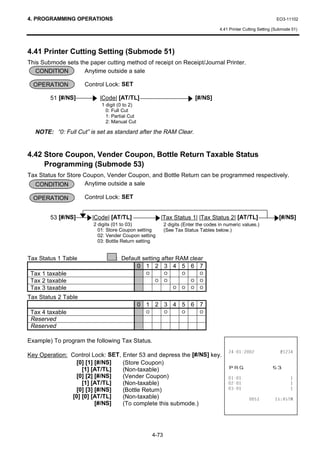 4. PROGRAMMING OPERATIONS                                                                                          EO3-11102

                                                                                     4.41 Printer Cutting Setting (Submode 51)




4.41 Printer Cutting Setting (Submode 51)
This Submode sets the paper cutting method of receipt on Receipt/Journal Printer.
   CONDITION        Anytime outside a sale

  OPERATION          Control Lock: SET

        51 [#/NS]         |Code| [AT/TL]                                   [#/NS]
                           1 digit (0 to 2)
                             0: Full Cut
                             1: Partial Cut
                             2: Manual Cut

  NOTE: “0: Full Cut” is set as standard after the RAM Clear.


4.42 Store Coupon, Vender Coupon, Bottle Return Taxable Status
     Programming (Submode 53)
Tax Status for Store Coupon, Vender Coupon, and Bottle Return can be programmed respectively.
  CONDITION          Anytime outside a sale

  OPERATION          Control Lock: SET


        53 [#/NS]       |Code| [AT/TL]                   |Tax Status 1| |Tax Status 2| [AT/TL]                      [#/NS]
                        2 digits (01 to 03)                2 digits (Enter the codes in numeric values.)
                          01: Store Coupon setting         (See Tax Status Tables below.)
                          02: Vender Coupon setting
                          03: Bottle Return setting


Tax Status 1 Table               : Default setting after RAM clear
                                        0 1 2 3 4 5 6 7
 Tax 1 taxable                                  O          O       O        O
 Tax 2 taxable                                       O     O           O    O
 Tax 3 taxable                                                 O   O   O    O

Tax Status 2 Table
                                              0 1 2 3 4 5 6 7
 Tax 4 taxable                                  O          O       O        O
 Reserved
 Reserved

Example) To program the following Tax Status.
                                                                                                          
Key Operation: Control Lock: SET, Enter 53 and depress the [#/NS] key.
                 [0] [1] [#/NS]
                   [1] [AT/TL]
                                  (Store Coupon)
                                  (Non-taxable)                                          35*                    
                 [0] [2] [#/NS]   (Vender Coupon)                                                                    
                   [1] [AT/TL]    (Non-taxable)                                                                      
                 [0] [3] [#/NS]   (Bottle Return)                                                                    
               [0] [0] [AT/TL]    (Non-taxable)                                                               70
                         [#/NS]   (To complete this submode.)




                                                    4-73
 