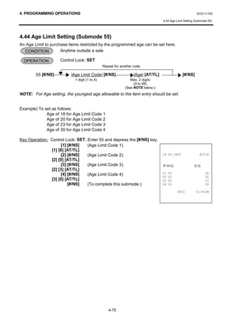 4. PROGRAMMING OPERATIONS                                                                                 EO3-11102

                                                                                  4.44 Age Limit Setting (Submode 55)




4.44 Age Limit Setting (Submode 55)
An Age Limit to purchase items restricted by the programmed age can be set here.
  CONDITION          Anytime outside a sale

  OPERATION         Control Lock: SET
                                               Repeat for another code.

        55 [#/NS]         |Age Limit Code| [#/NS]                 |Age| [AT/TL]                [#/NS]
                            1 digit (1 to 4)                    Max. 2 digits
                                                                  (0 to 99)
                                                             (See NOTE below.)
NOTE: For Age setting, the youngest age allowable to the item entry should be set.


Example) To set as follows:
             Age of 18 for Age Limit Code 1
             Age of 20 for Age Limit Code 2
             Age of 23 for Age Limit Code 3
             Age of 30 for Age Limit Code 4

Key Operation: Control Lock: SET, Enter 55 and depress the [#/NS] key.
                     [1] [#/NS]   (Age Limit Code 1)
               [1] [8] [AT/TL]
                     [2] [#/NS]   (Age Limit Code 2)                                              
               [2] [0] [AT/TL]
                     [3] [#/NS]   (Age Limit Code 3)                              35*                   
               [2] [3] [AT/TL]
                     [4] [#/NS]   (Age Limit Code 4)                                                       
                                                                                                           
               [3] [0] [AT/TL]                                                                             
                         [#/NS]   (To complete this submode.)                                              

                                                                                                     70




                                                  4-75
 