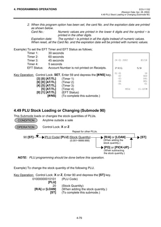 4. PROGRAMMING OPERATIONS                                                                                    EO3-11102
                                                                                          (Revision Date: Apr. 28, 2004)
                                                                      4.49 PLU Stock Loading or Changing (Submode 90)



         2. When this program option has been set, the card No. and the expiration date are printed
            as shown below.
            Card No.:           Numeric values are printed in the lower 4 digits and the symbol ∗ is
                                printed in the other digits.
            Expiration date:    The symbol ∗ is printed in all the digits instead of numeric values.
            When reset, all the Card No. and the expiration date will be printed with numeric values.

Example) To set the EFT Timer and EFT Status as follows;
         Timer 1:       30 seconds
         Timer 2:       60 seconds
         Timer 3:       45 seconds                                                                  
         Timer 4:       5 seconds
         EFT Status:    Account Number is not printed on Receipts.                 35*                    
                                                                                                             
Key Operation: Control Lock: SET, Enter 59 and depress the [#/NS] key.                                        
               [3] [0] [AT/TL]    (Timer 1)                                                                   
               [6] [0] [AT/TL]    (Timer 2)                                                                   
                                                                                                               
               [4] [5] [AT/TL]    (Timer 3)
                   [5] [AT/TL]    (Timer 4)                                                            70
               [0] [1] [AT/TL]    (EFT Status)
                        [#/NS]    (To complete this submode.)




4.49 PLU Stock Loading or Changing (Submode 90)
This Submode loads or changes the stock quantities of PLUs.
   CONDITION       Anytime outside a sale

  OPERATION          Control Lock: X or Z
                                             Repeat for other PLUs.

       90 [ST]        |PLU Code| [PLU] |Stock Quantity|                 [R/A] or [LOAN]                       [ST]
                                            (0.001~9999.999)            (When adding the
                                                                        stock quantity.)
                                                                        [PO] or [PICK-UP]
                                                                        (When subtracting
                                                                        the stock quantity.)
  NOTE: PLU programming should be done before this operation.


Example) To change the stock quantity of the following PLU.

Key Operation: Control Lock: X or Z, Enter 90 and depress the [ST] key.
             01000000010101        (PLU Code)
                         [PLU]
                             20    (Stock Quantity)
              [R/A] or [LOAN]      (When adding the stock quantity.)
                           [ST]    (To complete this submode.)




                                                 4-79
 