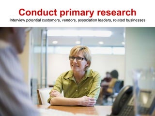 Conduct primary research
Interview potential customers, vendors, association leaders, related businesses
 