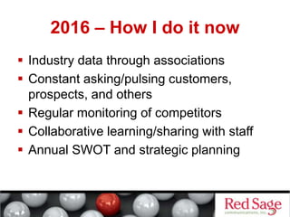 2016 – How I do it now
 Industry data through associations
 Constant asking/pulsing customers,
prospects, and others
 Regular monitoring of competitors
 Collaborative learning/sharing with staff
 Annual SWOT and strategic planning
 