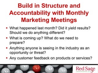 Build in Structure and
Accountability with Monthly
Marketing Meetings
 What happened last month? Did it yield results?
Should we do anything different?
 What is coming up? What do we need to
prepare?
 Anything anyone is seeing in the industry as an
opportunity or threat?
 Any customer feedback on products or services?
 