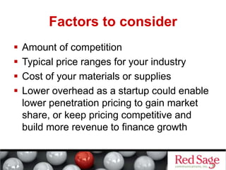 Factors to consider
 Amount of competition
 Typical price ranges for your industry
 Cost of your materials or supplies
 Lower overhead as a startup could enable
lower penetration pricing to gain market
share, or keep pricing competitive and
build more revenue to finance growth
 