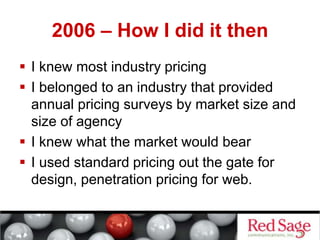 2006 – How I did it then
 I knew most industry pricing
 I belonged to an industry that provided
annual pricing surveys by market size and
size of agency
 I knew what the market would bear
 I used standard pricing out the gate for
design, penetration pricing for web.
 
